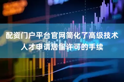 配资门户平台官网简化了高级技术人才申请居留许可的手续