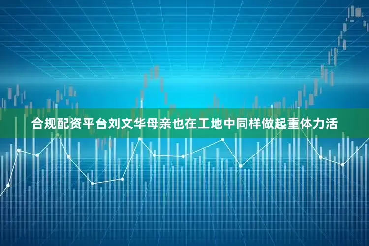 合规配资平台刘文华母亲也在工地中同样做起重体力活