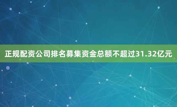 正规配资公司排名募集资金总额不超过31.32亿元