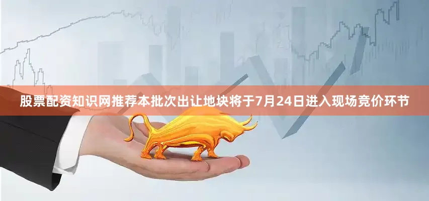 股票配资知识网推荐本批次出让地块将于7月24日进入现场竞价环节