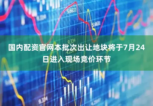 国内配资官网本批次出让地块将于7月24日进入现场竞价环节