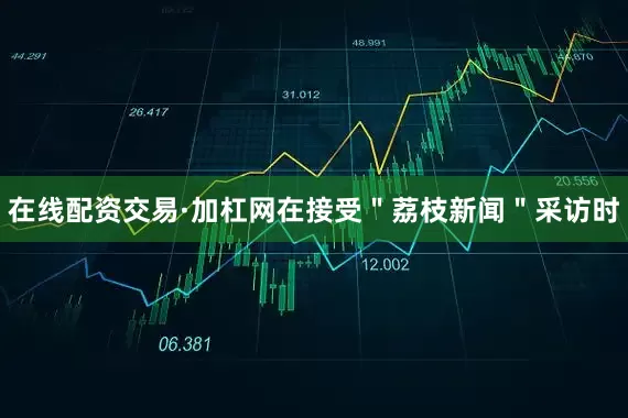 在线配资交易·加杠网在接受＂荔枝新闻＂采访时