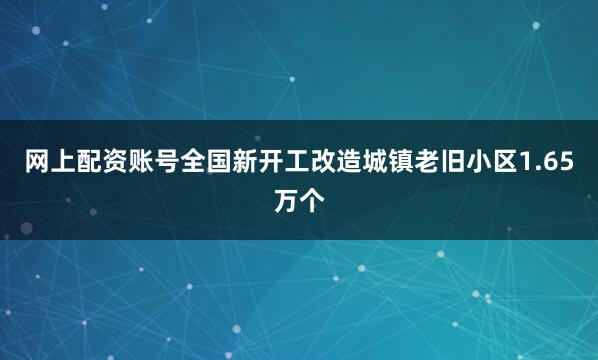 网上配资账号全国新开工改造城镇老旧小区1.65万个
