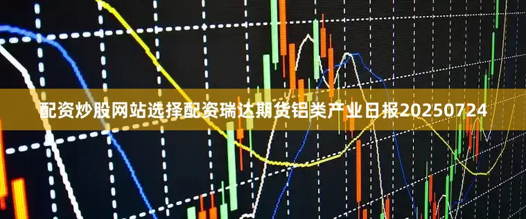 配资炒股网站选择配资瑞达期货铝类产业日报20250724