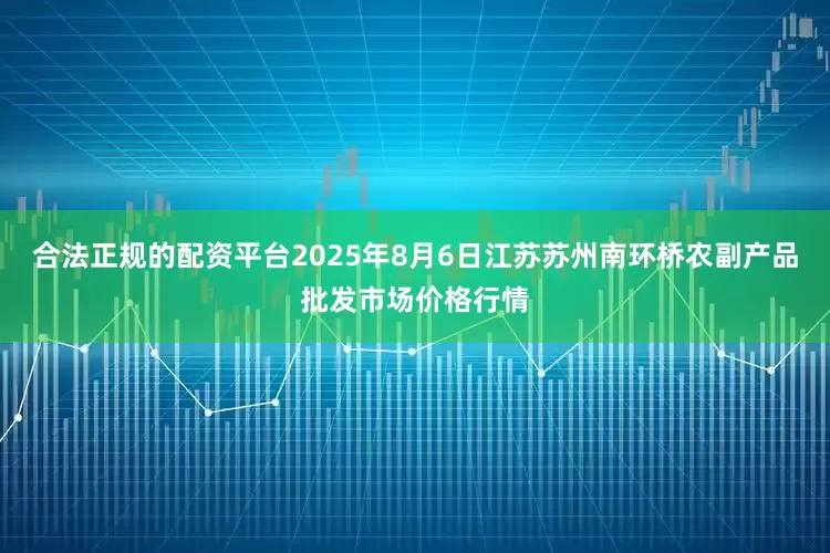 合法正规的配资平台2025年8月6日江苏苏州南环桥农副产品批发市场价格行情