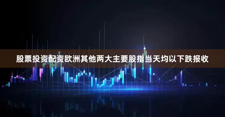 股票投资配资欧洲其他两大主要股指当天均以下跌报收