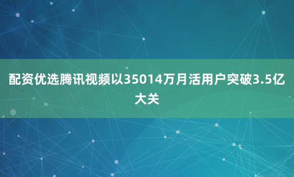 配资优选腾讯视频以35014万月活用户突破3.5亿大关