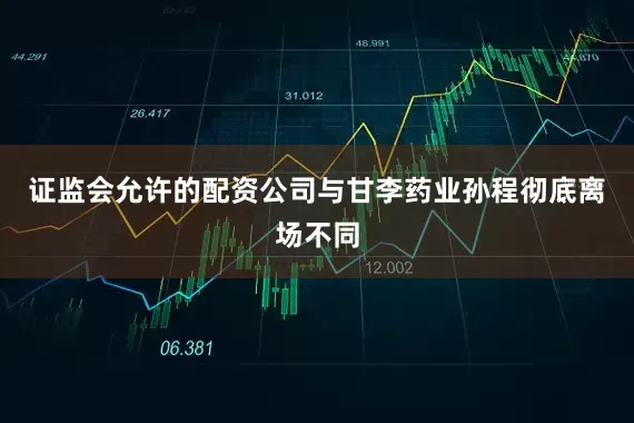 证监会允许的配资公司与甘李药业孙程彻底离场不同