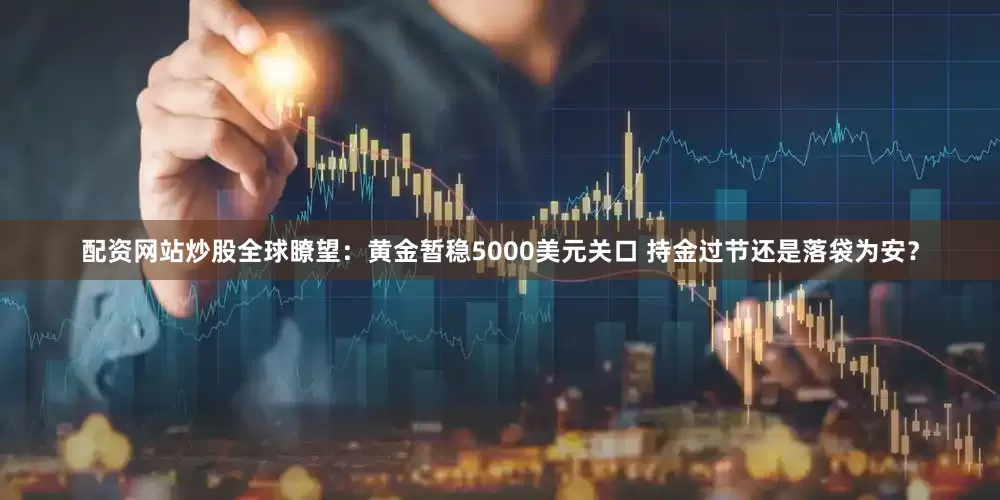 配资网站炒股全球瞭望：黄金暂稳5000美元关口 持金过节还是落袋为安？